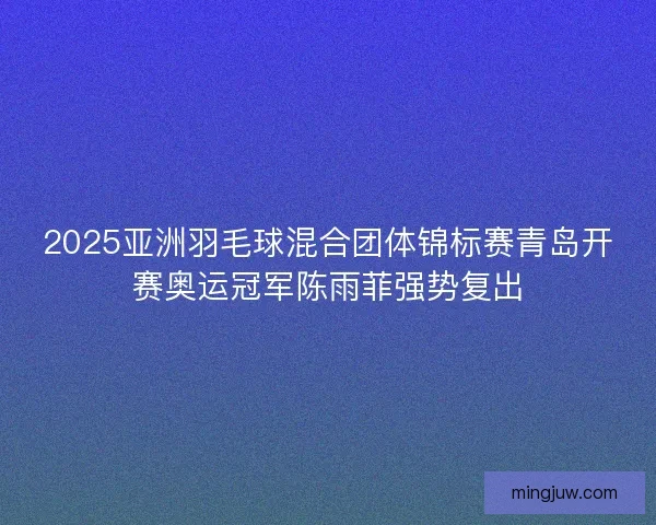 2025亚洲羽毛球混合团体锦标赛青岛开赛奥运冠军陈雨菲强势复出