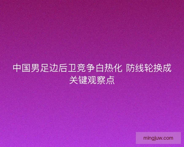 中国男足边后卫竞争白热化 防线轮换成关键观察点