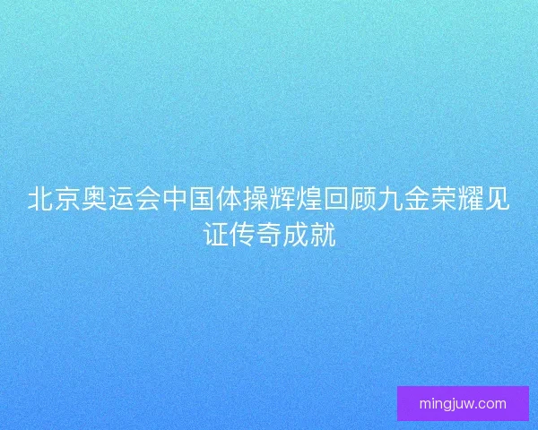 北京奥运会中国体操辉煌回顾九金荣耀见证传奇成就 北京奥运会中国体操辉煌回顾九金荣耀见证传奇成就