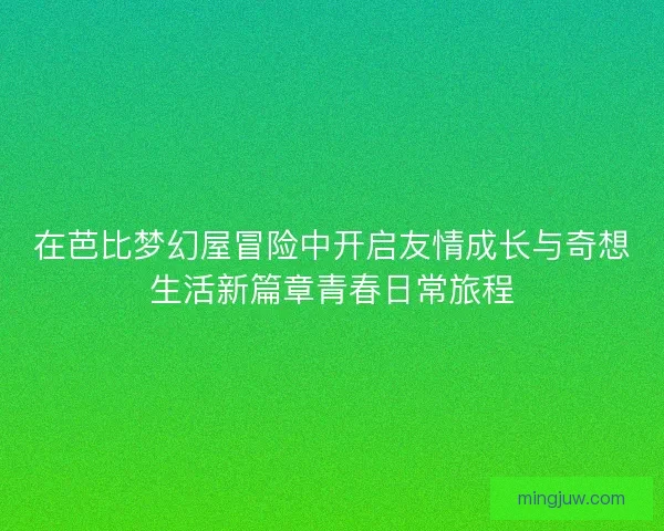 在芭比梦幻屋冒险中开启友情成长与奇想生活新篇章青春日常旅程