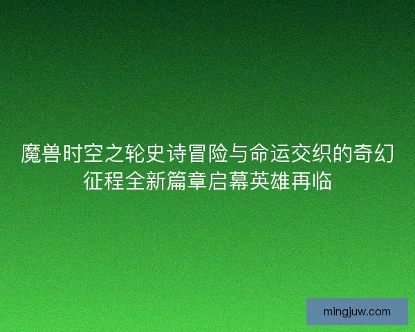 魔兽时空之轮史诗冒险与命运交织的奇幻征程全新篇章启幕英雄再临