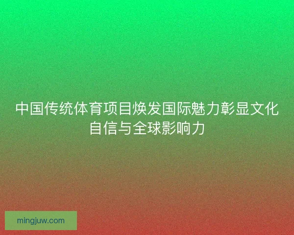 中国传统体育项目焕发国际魅力彰显文化自信与全球影响力 中国传统体育项目焕发国际魅力彰显文化自信与全球影响力