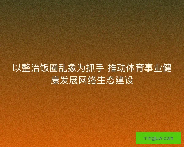 以整治饭圈乱象为抓手 推动体育事业健康发展网络生态建设 以整治饭圈乱象为抓手 推动体育事业健康发展网络生态建设