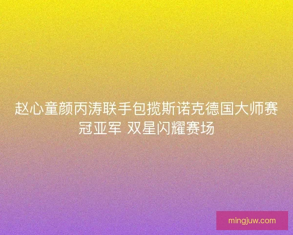 赵心童颜丙涛联手包揽斯诺克德国大师赛冠亚军 双星闪耀赛场