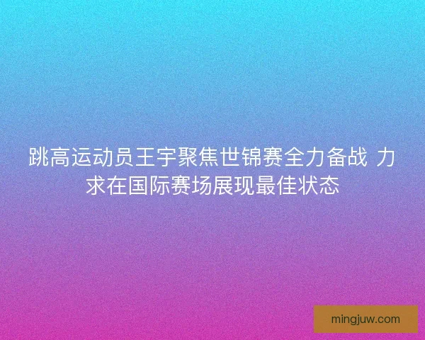 跳高运动员王宇聚焦世锦赛全力备战 力求在国际赛场展现最佳状态