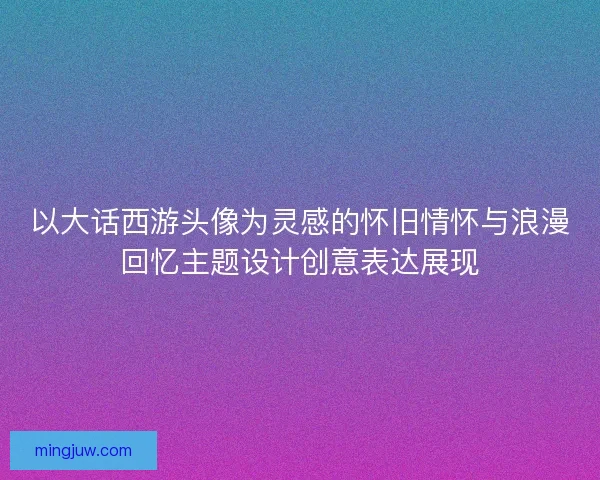 以大话西游头像为灵感的怀旧情怀与浪漫回忆主题设计创意表达展现