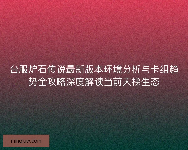 台服炉石传说最新版本环境分析与卡组趋势全攻略深度解读当前天梯生态