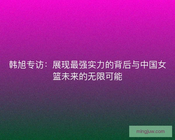 韩旭专访：展现最强实力的背后与中国女篮未来的无限可能